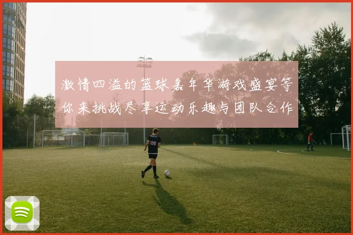 激情四溢的篮球嘉年华游戏盛宴等你来挑战尽享运动乐趣与团队合作的精彩体验