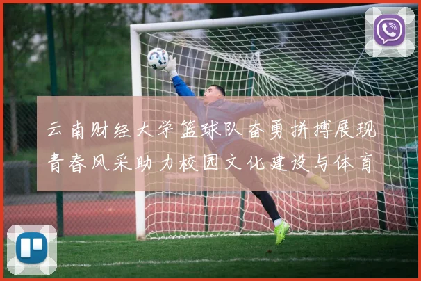 云南财经大学篮球队奋勇拼搏展现青春风采助力校园文化建设与体育发展