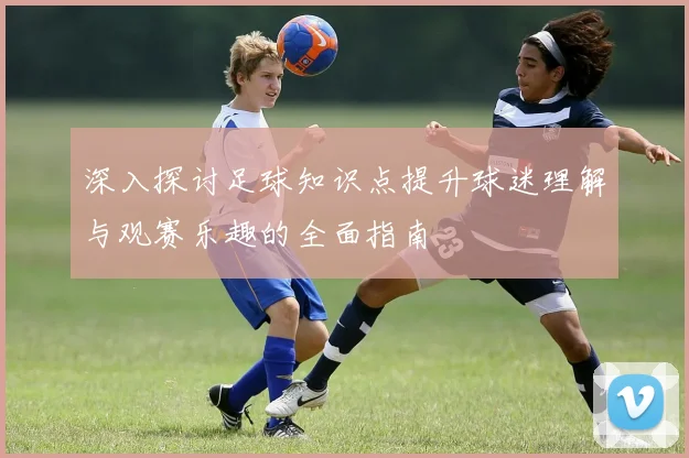 深入探讨足球知识点提升球迷理解与观赛乐趣的全面指南