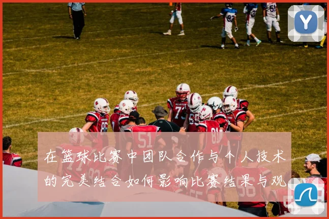 在篮球比赛中团队合作与个人技术的完美结合如何影响比赛结果与观众体验