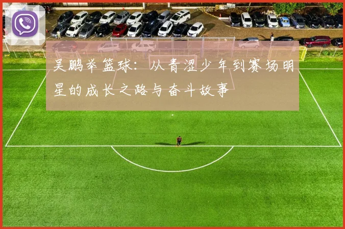 吴鹏举篮球:从青涩少年到赛场明星的成长之路与奋斗故事