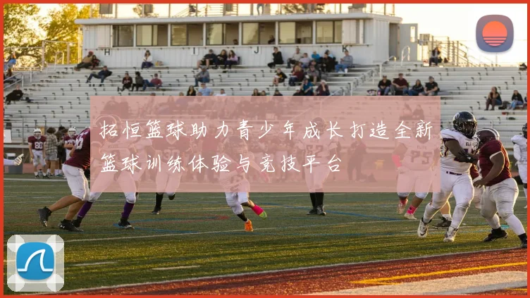 拓恒篮球助力青少年成长打造全新篮球训练体验与竞技平台