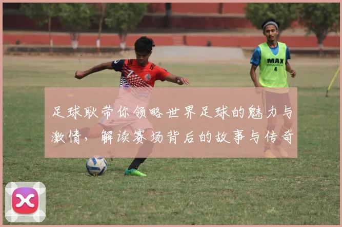 足球耿带你领略世界足球的魅力与激情，解读赛场背后的故事与传奇