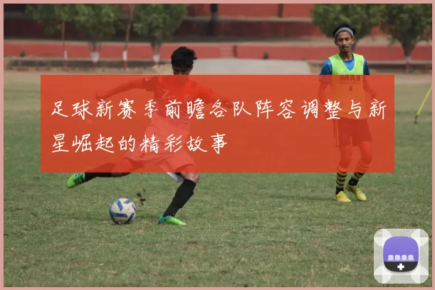 足球新赛季前瞻各队阵容调整与新星崛起的精彩故事